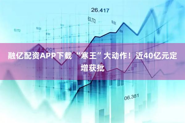 融亿配资APP下载 “寒王”大动作！近40亿元定增获批