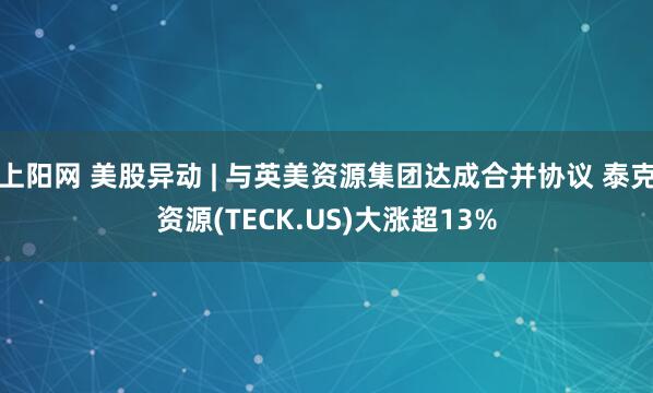上阳网 美股异动 | 与英美资源集团达成合并协议 泰克资源(TECK.US)大涨超13%