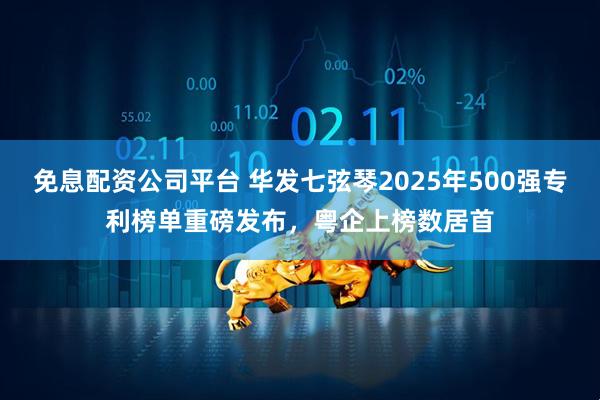 免息配资公司平台 华发七弦琴2025年500强专利榜单重磅发布，粤企上榜数居首