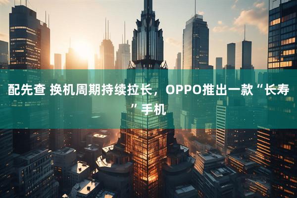 配先查 换机周期持续拉长，OPPO推出一款“长寿”手机