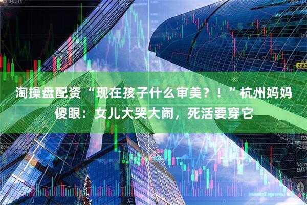 淘操盘配资 “现在孩子什么审美？！”杭州妈妈傻眼：女儿大哭大闹，死活要穿它