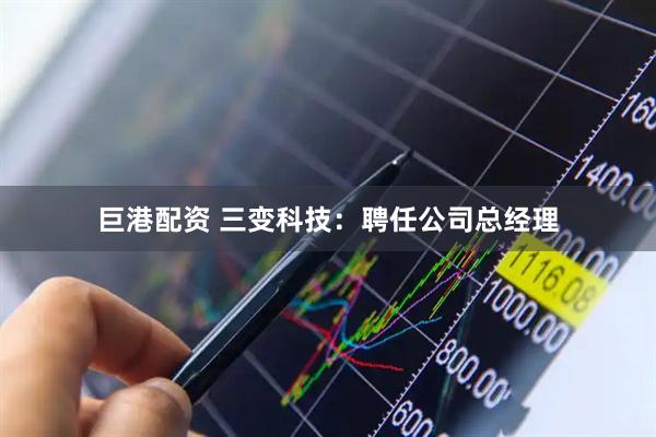 巨港配资 三变科技：聘任公司总经理