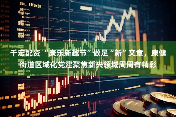 千宏配资 “康乐新趣节”做足“新”文章，康健街道区域化党建聚焦新兴领域周周有精彩