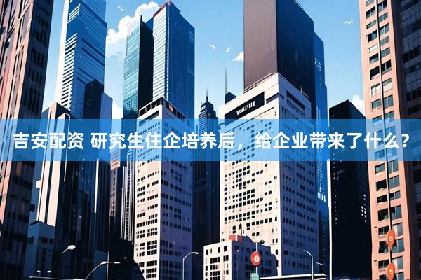 吉安配资 研究生住企培养后，给企业带来了什么？