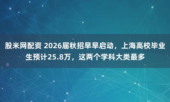 股米网配资 2026届秋招早早启动，上海高校毕业生预计25.8万，这两个学科大类最多