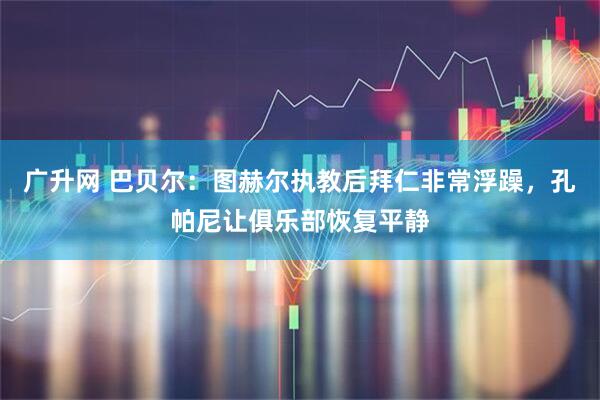 广升网 巴贝尔：图赫尔执教后拜仁非常浮躁，孔帕尼让俱乐部恢复平静