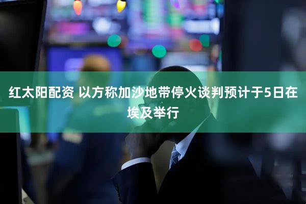 红太阳配资 以方称加沙地带停火谈判预计于5日在埃及举行