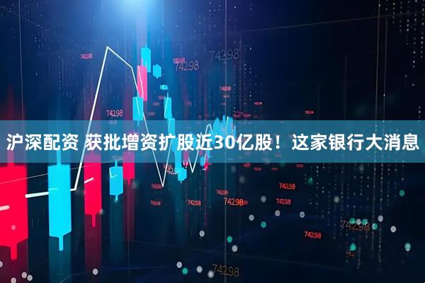 沪深配资 获批增资扩股近30亿股！这家银行大消息