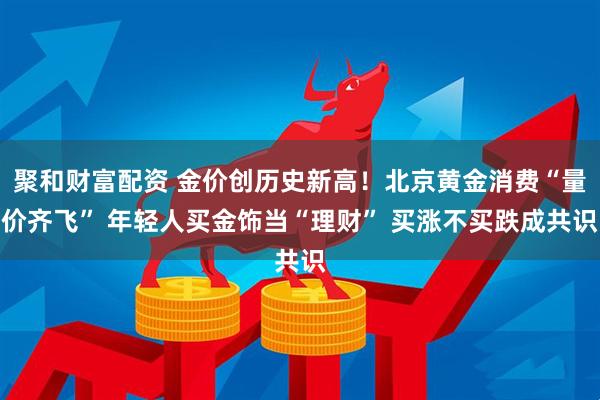 聚和财富配资 金价创历史新高！北京黄金消费“量价齐飞” 年轻人买金饰当“理财” 买涨不买跌成共识