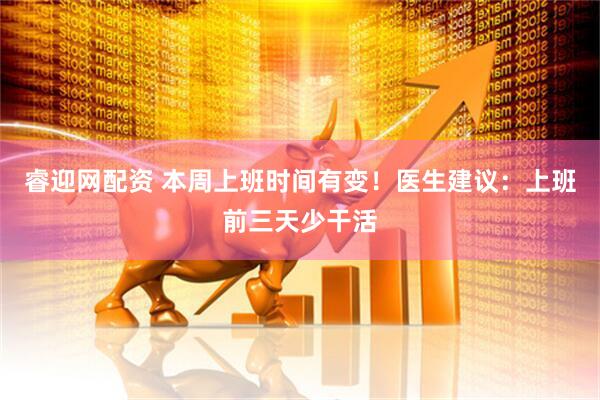 睿迎网配资 本周上班时间有变！医生建议：上班前三天少干活