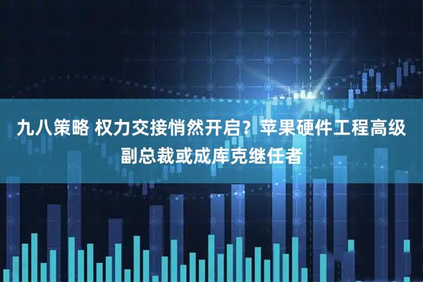 九八策略 权力交接悄然开启？苹果硬件工程高级副总裁或成库克继任者
