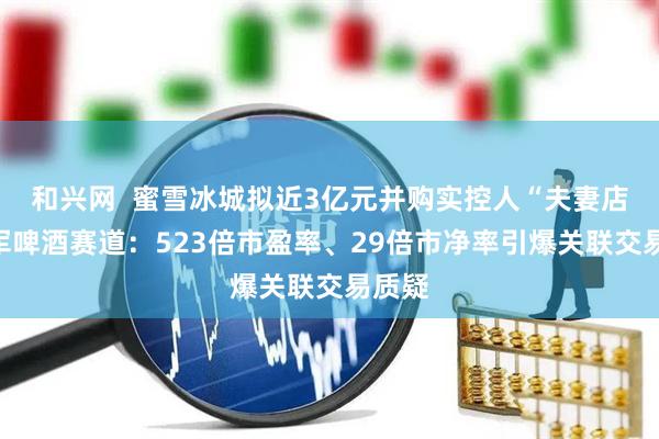 和兴网  蜜雪冰城拟近3亿元并购实控人“夫妻店”进军啤酒赛道：523倍市盈率、29倍市净率引爆关联交易质疑