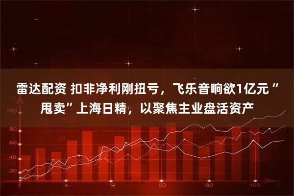 雷达配资 扣非净利刚扭亏，飞乐音响欲1亿元“甩卖”上海日精，以聚焦主业盘活资产