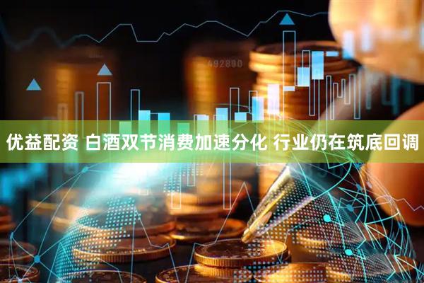 优益配资 白酒双节消费加速分化 行业仍在筑底回调