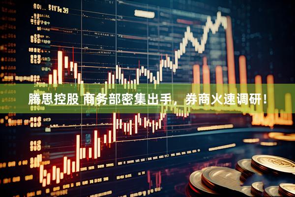 腾思控股 商务部密集出手，券商火速调研！