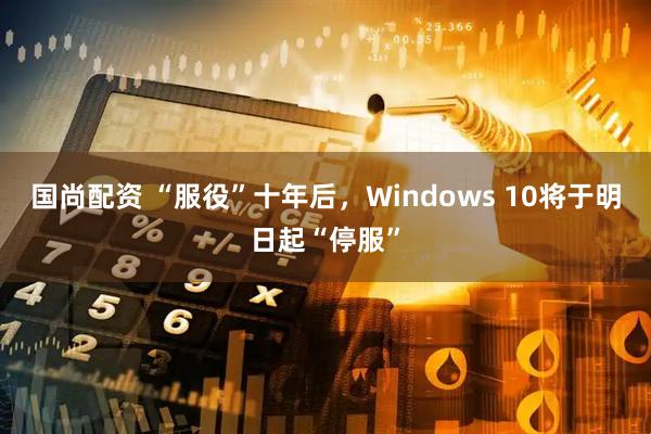 国尚配资 “服役”十年后，Windows 10将于明日起“停服”