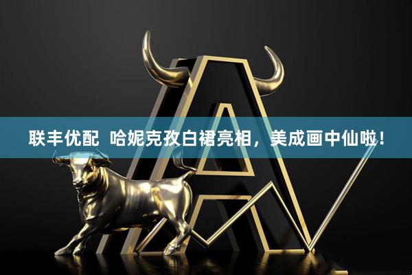联丰优配  哈妮克孜白裙亮相，美成画中仙啦！