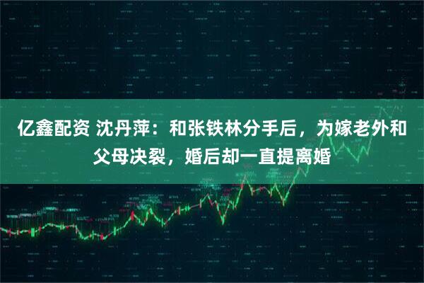 亿鑫配资 沈丹萍：和张铁林分手后，为嫁老外和父母决裂，婚后却一直提离婚