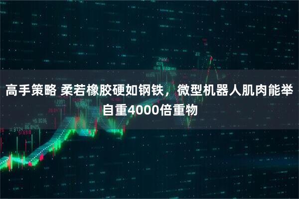 高手策略 柔若橡胶硬如钢铁，微型机器人肌肉能举自重4000倍重物