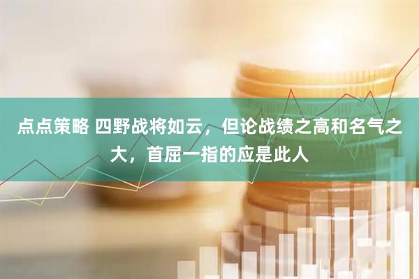 点点策略 四野战将如云，但论战绩之高和名气之大，首屈一指的应是此人