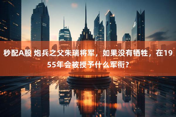 秒配A股 炮兵之父朱瑞将军，如果没有牺牲，在1955年会被授予什么军衔？