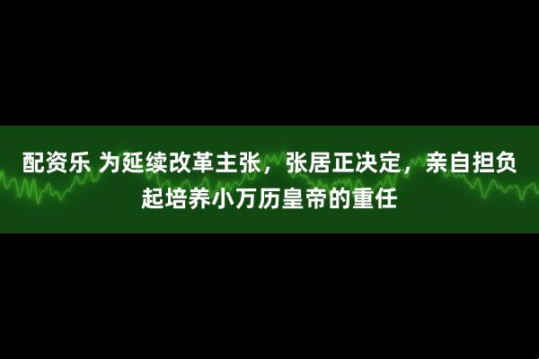 配资乐 为延续改革主张，张居正决定，亲自担负起培养小万历皇帝的重任