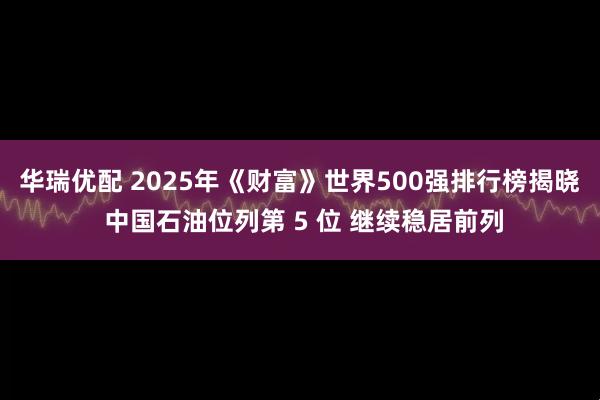 华瑞优配 2025年《财富》世界500强排行榜揭晓 中国石油位列第 5 位 继续稳居前列
