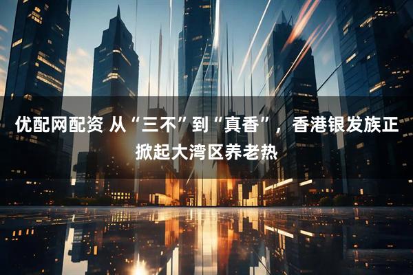 优配网配资 从“三不”到“真香”，香港银发族正掀起大湾区养老热