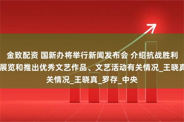 金致配资 国新办将举行新闻发布会 介绍抗战胜利80周年主题展览和推出优秀文艺作品、文艺活动有关情况_王晓真_罗存_中央
