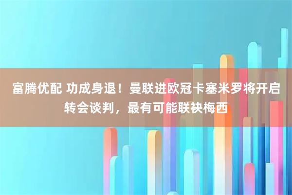 富腾优配 功成身退！曼联进欧冠卡塞米罗将开启转会谈判，最有可能联袂梅西