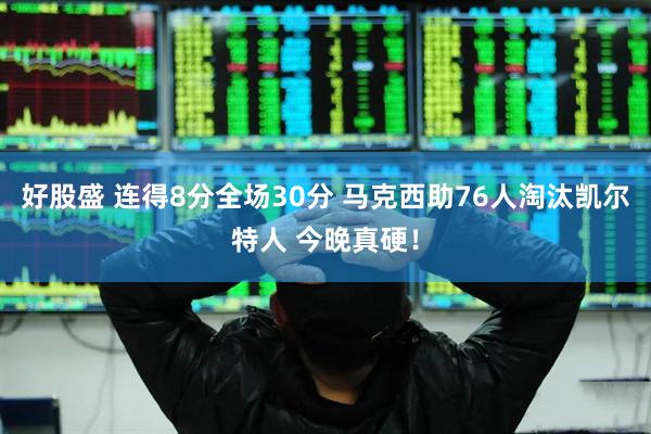 好股盛 连得8分全场30分 马克西助76人淘汰凯尔特人 今晚真硬！