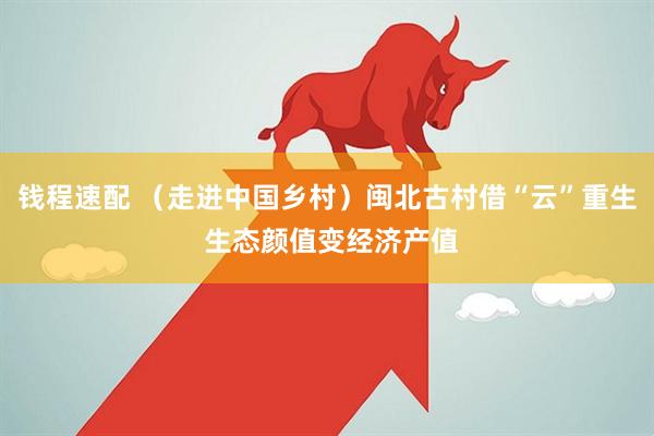 钱程速配 （走进中国乡村）闽北古村借“云”重生 生态颜值变经济产值