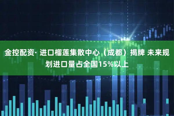 金控配资· 进口榴莲集散中心（成都）揭牌 未来规划进口量占全国15%以上